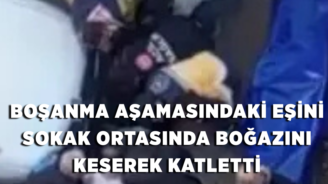Boşanma aşamasındaki eşini sokak ortasında boğazını keserek katletti